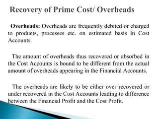 Overheads: Overheads are frequently debited or charged
to products, processes etc. on estimated basis in Cost
Accounts.
The amount of overheads thus recovered or absorbed in
the Cost Accounts is bound to be different from the actual
amount of overheads appearing in the Financial Accounts.
The overheads are likely to be either over recovered or
under recovered in the Cost Accounts leading to difference
between the Financial Profit and the Cost Profit.
 