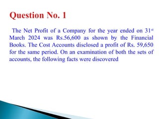The Net Profit of a Company for the year ended on 31st
March 2024 was Rs.56,600 as shown by the Financial
Books. The Cost Accounts disclosed a profit of Rs. 59,650
for the same period. On an examination of both the sets of
accounts, the following facts were discovered
 