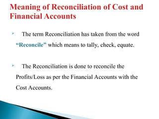  The term Reconciliation has taken from the word
“Reconcile” which means to tally, check, equate.
 The Reconciliation is done to reconcile the
Profits/Loss as per the Financial Accounts with the
Cost Accounts.
 