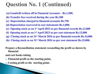(a) Goodwill written off in Financial Accounts – Rs.1,500.
(b) Transfer fees received during the year Rs.200
(c) Depreciation charged in financial accounts Rs.750
(d) Depreciation recovered in cost statements Rs.1,000.
(e) Opening stock as on 1st
April 2023 as per financial records Rs.13,000
(f) Opening stock as on 1st
April 2023 as per cost statement Rs.12,000
(g) Closing stock as on 31st
March 2024 as per financial records Rs.14,000
(h) Closing stock as on 31st
March 2024 as per cost statement Rs.15,000.
Prepare a Reconciliation statement reconciling the profit as shown by
financial
and cost books taking
(i) Financial profit as the starting point,
(ii) Costing profit as the starting point.
 