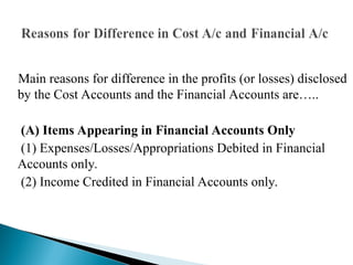 Main reasons for difference in the profits (or losses) disclosed
by the Cost Accounts and the Financial Accounts are…..
(A) Items Appearing in Financial Accounts Only
(1) Expenses/Losses/Appropriations Debited in Financial
Accounts only.
(2) Income Credited in Financial Accounts only.
 