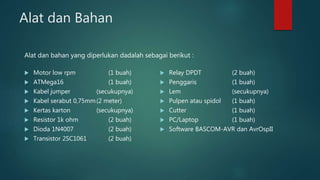 Alat dan Bahan
 Motor low rpm (1 buah)
 ATMega16 (1 buah)
 Kabel jumper (secukupnya)
 Kabel serabut 0,75mm(2 meter)
 Kertas karton (secukupnya)
 Resistor 1k ohm (2 buah)
 Dioda 1N4007 (2 buah)
 Transistor 2SC1061 (2 buah)
 Relay DPDT (2 buah)
 Penggaris (1 buah)
 Lem (secukupnya)
 Pulpen atau spidol (1 buah)
 Cutter (1 buah)
 PC/Laptop (1 buah)
 Software BASCOM-AVR dan AvrOspII
Alat dan bahan yang diperlukan dadalah sebagai berikut :
 