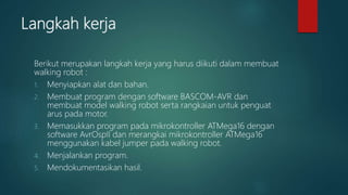 Langkah kerja
Berikut merupakan langkah kerja yang harus diikuti dalam membuat
walking robot :
1. Menyiapkan alat dan bahan.
2. Membuat program dengan software BASCOM-AVR dan
membuat model walking robot serta rangkaian untuk penguat
arus pada motor.
3. Memasukkan program pada mikrokontroller ATMega16 dengan
software AvrOspII dan merangkai mikrokontroller ATMega16
menggunakan kabel jumper pada walking robot.
4. Menjalankan program.
5. Mendokumentasikan hasil.
 