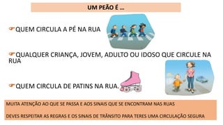 QUEM CIRCULA A PÉ NA RUA
QUALQUER CRIANÇA, JOVEM, ADULTO OU IDOSO QUE CIRCULE NA
RUA
QUEM CIRCULA DE PATINS NA RUA.
UM PEÃO É …
MUITA ATENÇÃO AO QUE SE PASSA E AOS SINAIS QUE SE ENCONTRAM NAS RUAS
DEVES RESPEITAR AS REGRAS E OS SINAIS DE TRÂNSITO PARA TERES UMA CIRCULAÇÃO SEGURA
 