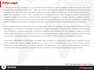As informações financeiras consolidadas aqui apresentadas estão de acordo com os critérios do padrão contábil internacional - IFRS, emitido
pelo International Accounting Standards Board - IASB, a partir de informações financeiras auditadas. As informações não financeiras contidas
neste documento, assim como outras informações operacionais, não foram objeto de auditoria por parte dos auditores independentes e
podem incluir considerações futuras e refletir a percepção atual e perspectivas da diretoria sobre a evolução do ambiente macroeconômico,
condições da indústria de mineração e serviços refratários, desempenho da Companhia e resultados financeiros. Quaisquer declarações,
projeções, expectativas, estimativas e planos contidos neste documento, que não descrevam fatos históricos, e os fatores ou tendências que
afetem a condição financeira, liquidez ou resultados das operações, são considerações futuras e contemplam diversos riscos e incertezas.
Esta apresentação não deve ser interpretada como orientação jurídica, fiscal ou de investimento. Essa apresentação e/ou nenhuma de suas
partes constituem uma oferta ou uma sugestão de investimento nas ações da Companhia, e nenhuma de suas partes deve servir de base para
nenhum contrato ou compromisso relacionado. Em nenhuma circunstância, nem a Companhia, nem suas subsidiárias, conselheiros, diretores,
agentes ou funcionários serão responsáveis perante terceiros (incluindo investidores) por qualquer decisão de investimento tomada com base
nas informações e declarações presentes nesta apresentação, ou por qualquer dano dela resultante, correspondente ou específico.
As informações apresentadas ou contidas nesta apresentação estão atualizadas até a presente data e estão sujeitas a alterações sem aviso
prévio. Magnesita tem nenhuma obrigação de atualizá-lo ou revê-lo à luz de novas informações e / ou em face de eventos futuros,
salvaguardar os atuais regulamentos que estamos submetidos. Esta apresentação e seu conteúdo são informações de propriedade da
Companhia e não pode ser reproduzida ou transmitida, parcial ou totalmente , sem o prévio consentimento por escrito da Empresa
Aviso Legal
2
LTM = “Last Twelve Months” = Últimos 12 meses
 