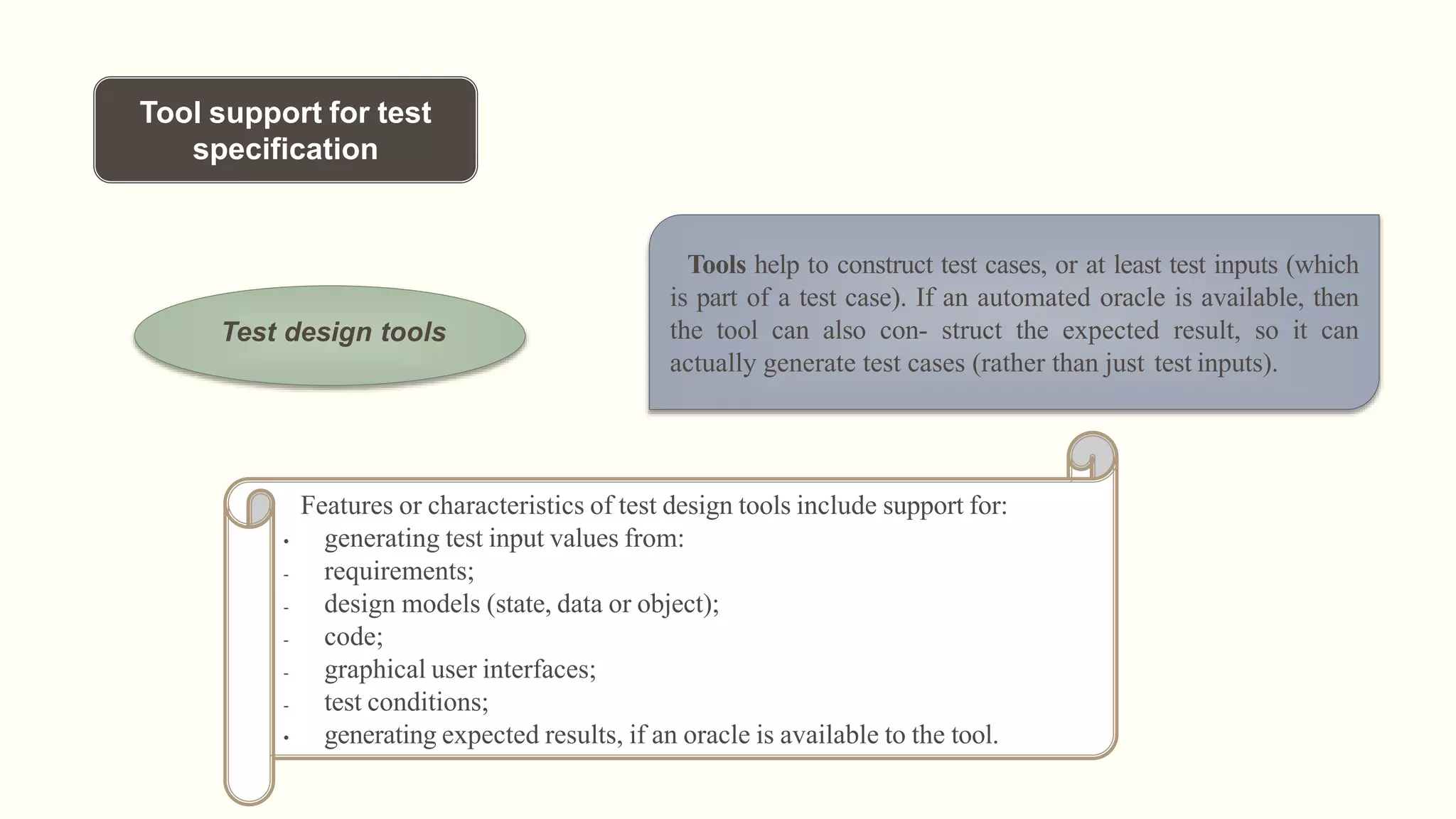 Tool support for test
specification
Test design tools
Tools help to construct test cases, or at least test inputs (which
is part of a test case). If an automated oracle is available, then
the tool can also con- struct the expected result, so it can
actually generate test cases (rather than just test inputs).
Features or characteristics of test design tools include support for:
• generating test input values from:
- requirements;
- design models (state, data or object);
- code;
- graphical user interfaces;
- test conditions;
• generating expected results, if an oracle is available to the tool.
 
