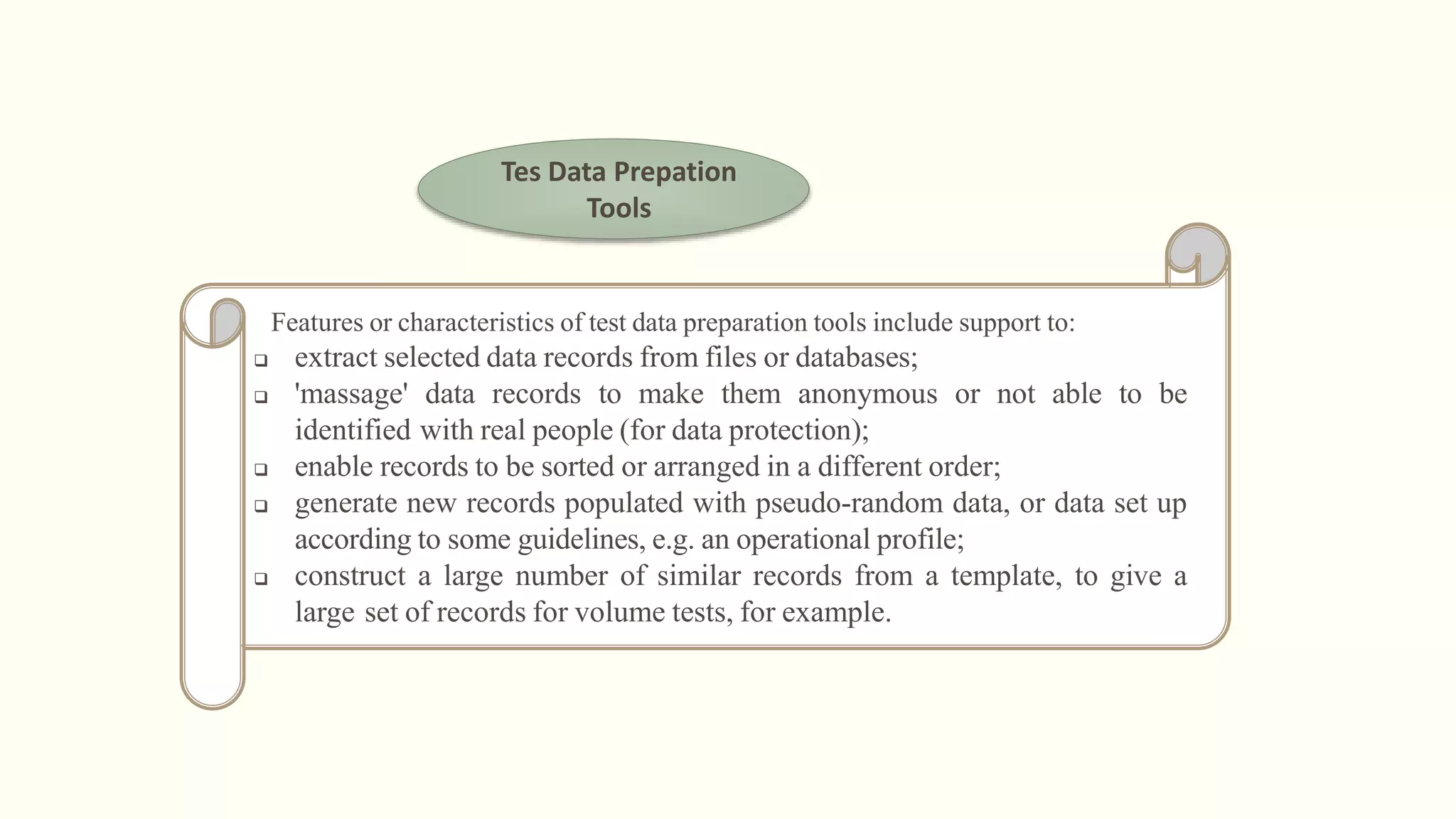 Tes Data Prepation
Tools
Features or characteristics of test data preparation tools include support to:
 extract selected data records from files or databases;
 'massage' data records to make them anonymous or not able to be
identified with real people (for data protection);
 enable records to be sorted or arranged in a different order;
 generate new records populated with pseudo-random data, or data set up
according to some guidelines, e.g. an operational profile;
 construct a large number of similar records from a template, to give a
large set of records for volume tests, for example.
 