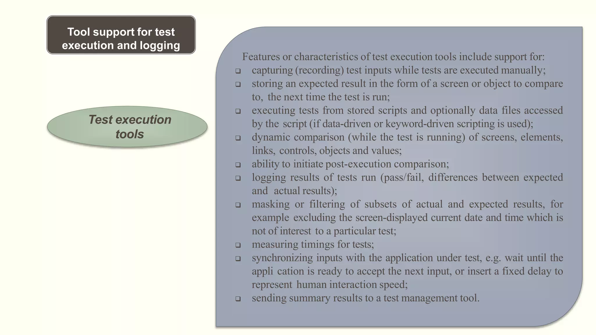 Tool support for test
execution and logging
Test execution
tools
Features or characteristics of test execution tools include support for:
 capturing (recording) test inputs while tests are executed manually;
 storing an expected result in the form of a screen or object to compare
to, the next time the test is run;
 executing tests from stored scripts and optionally data files accessed
by the script (if data-driven or keyword-driven scripting is used);
 dynamic comparison (while the test is running) of screens, elements,
links, controls, objects and values;
 ability to initiate post-execution comparison;
 logging results of tests run (pass/fail, differences between expected
and actual results);
 masking or filtering of subsets of actual and expected results, for
example excluding the screen-displayed current date and time which is
not of interest to a particular test;
 measuring timings for tests;
 synchronizing inputs with the application under test, e.g. wait until the
appli cation is ready to accept the next input, or insert a fixed delay to
represent human interaction speed;
 sending summary results to a test management tool.
 