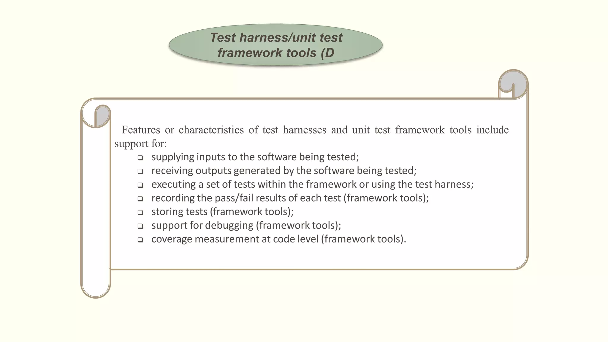 Test harness/unit test
framework tools (D
Features or characteristics of test harnesses and unit test framework tools include
support for:
 supplying inputs to the software being tested;
 receiving outputs generated by the software being tested;
 executing a set of tests within the framework or using the test harness;
 recording the pass/fail results of each test (framework tools);
 storing tests (framework tools);
 support for debugging (framework tools);
 coverage measurement at code level (framework tools).
 