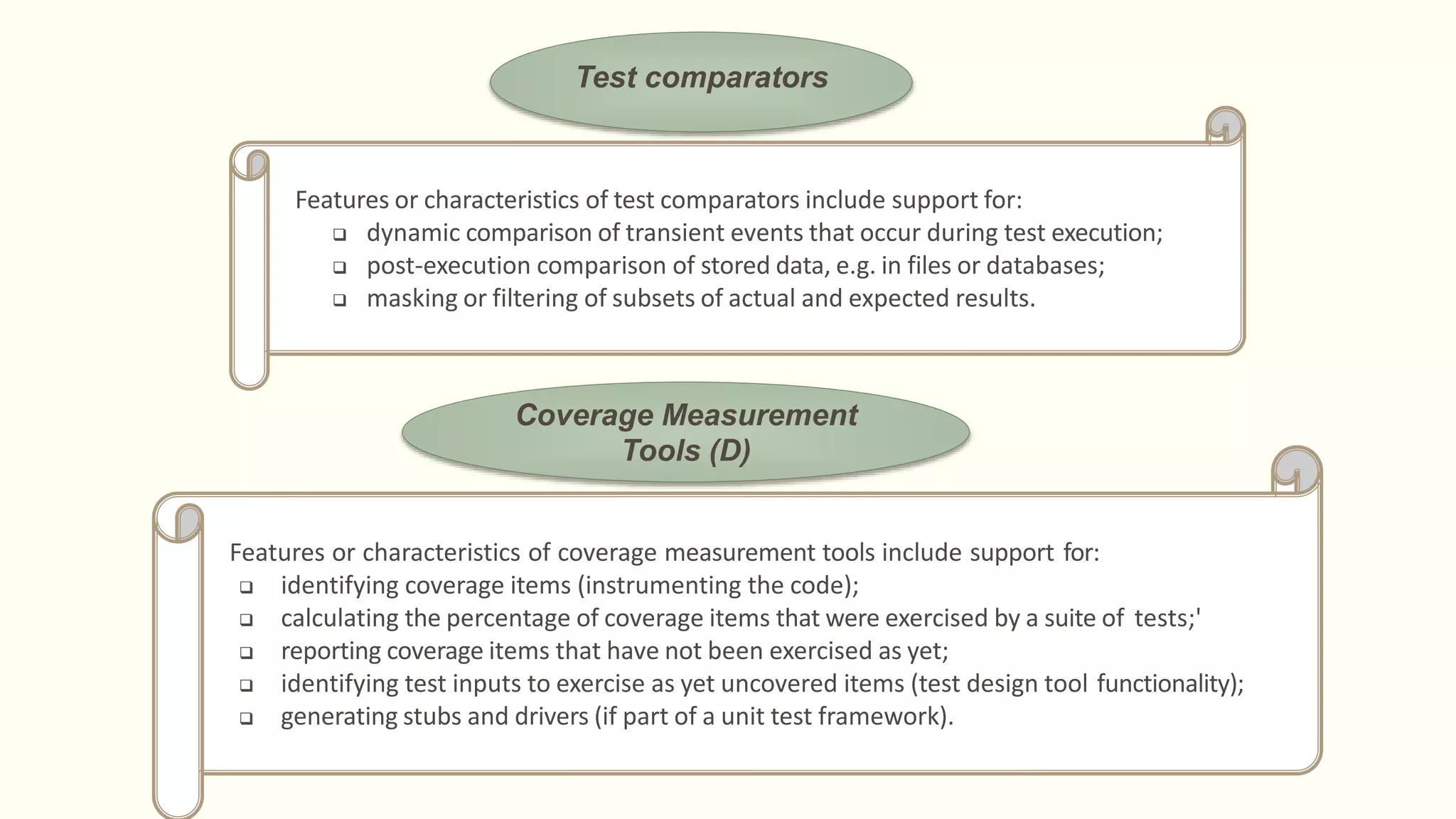 Test comparators
Features or characteristics of test comparators include support for:
 dynamic comparison of transient events that occur during test execution;
 post-execution comparison of stored data, e.g. in files or databases;
 masking or filtering of subsets of actual and expected results.
Coverage Measurement
Tools (D)
Features or characteristics of coverage measurement tools include support for:
 identifying coverage items (instrumenting the code);
 calculating the percentage of coverage items that were exercised by a suite of tests;'
 reporting coverage items that have not been exercised as yet;
 identifying test inputs to exercise as yet uncovered items (test design tool functionality);
 generating stubs and drivers (if part of a unit test framework).
 