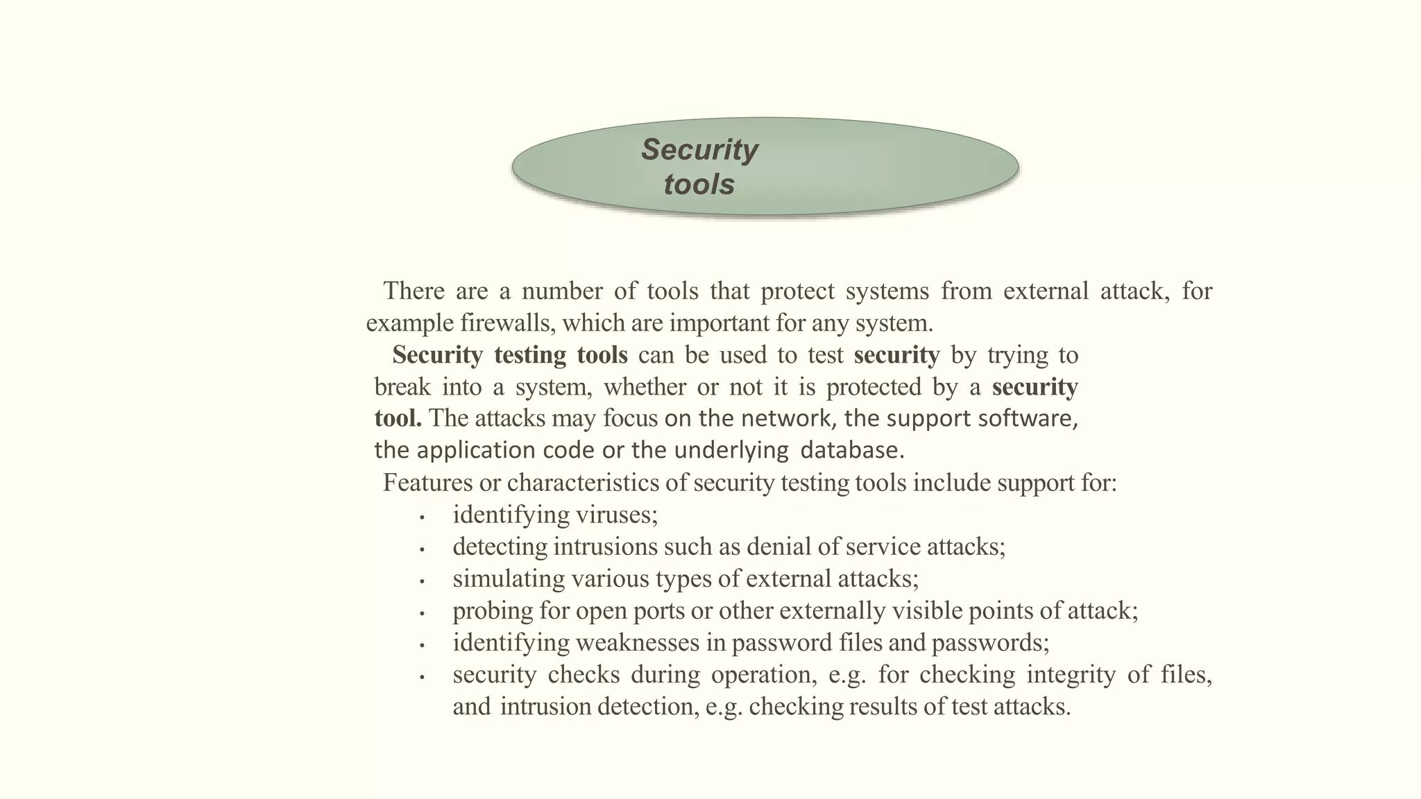 There are a number of tools that protect systems from external attack, for
example firewalls, which are important for any system.
Security testing tools can be used to test security by trying to
break into a system, whether or not it is protected by a security
tool. The attacks may focus on the network, the support software,
the application code or the underlying database.
Features or characteristics of security testing tools include support for:
• identifying viruses;
• detecting intrusions such as denial of service attacks;
• simulating various types of external attacks;
• probing for open ports or other externally visible points of attack;
• identifying weaknesses in password files and passwords;
• security checks during operation, e.g. for checking integrity of files,
and intrusion detection, e.g. checking results of test attacks.
Security
tools
 