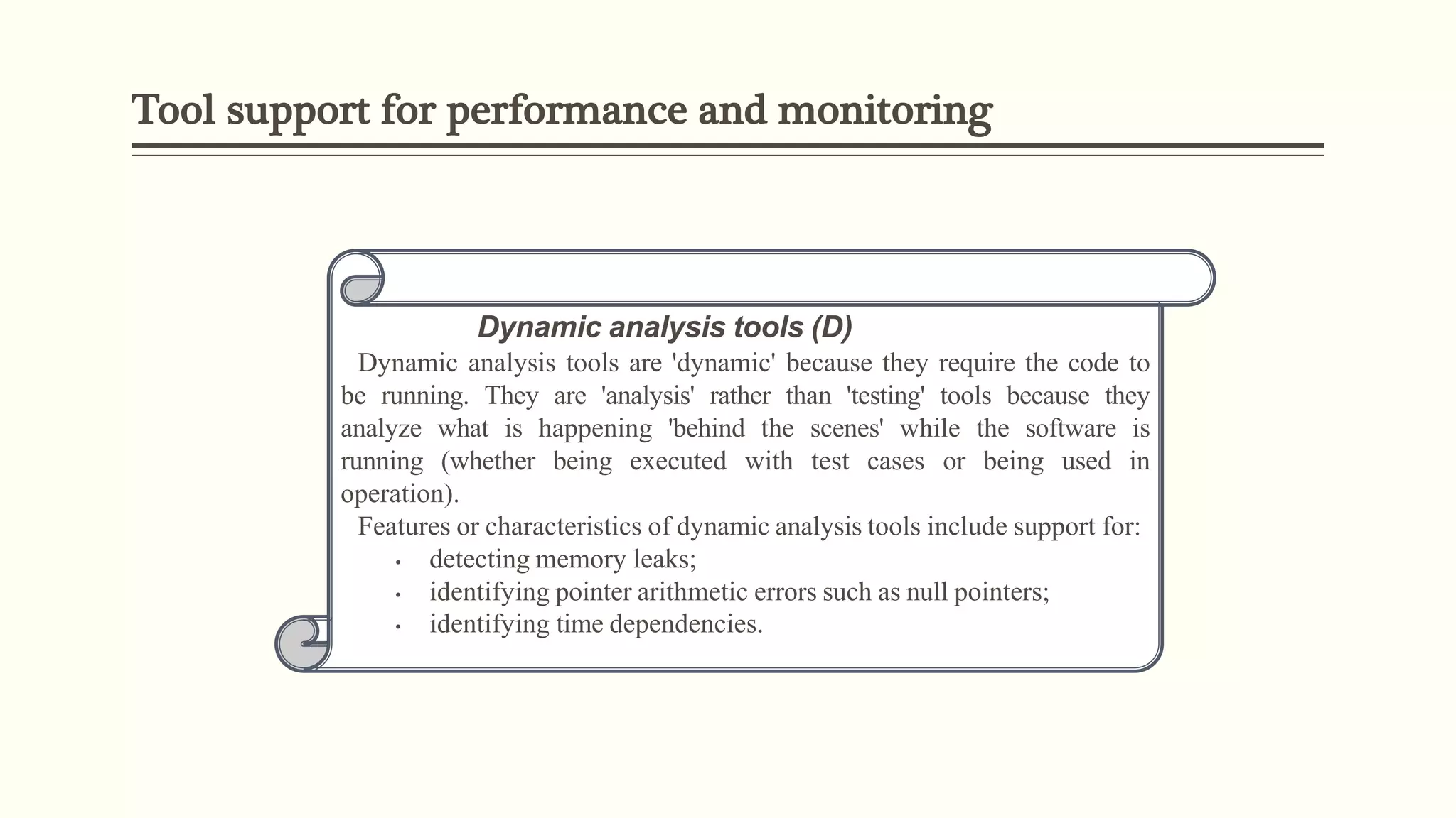 Tool support for performance and monitoring
Dynamic analysis tools (D)
Dynamic analysis tools are 'dynamic' because they require the code to
be running. They are 'analysis' rather than 'testing' tools because they
analyze what is happening 'behind the scenes' while the software is
running (whether being executed with test cases or being used in
operation).
Features or characteristics of dynamic analysis tools include support for:
• detecting memory leaks;
• identifying pointer arithmetic errors such as null pointers;
• identifying time dependencies.
 