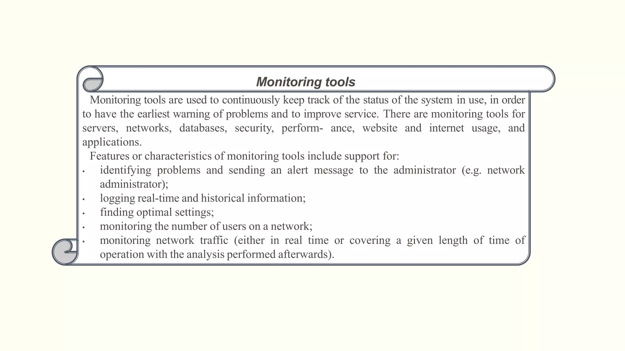 Monitoring tools
Monitoring tools are used to continuously keep track of the status of the system in use, in order
to have the earliest warning of problems and to improve service. There are monitoring tools for
servers, networks, databases, security, perform- ance, website and internet usage, and
applications.
Features or characteristics of monitoring tools include support for:
• identifying problems and sending an alert message to the administrator (e.g. network
administrator);
• logging real-time and historical information;
• finding optimal settings;
• monitoring the number of users on a network;
• monitoring network traffic (either in real time or covering a given length of time of
operation with the analysis performed afterwards).
 