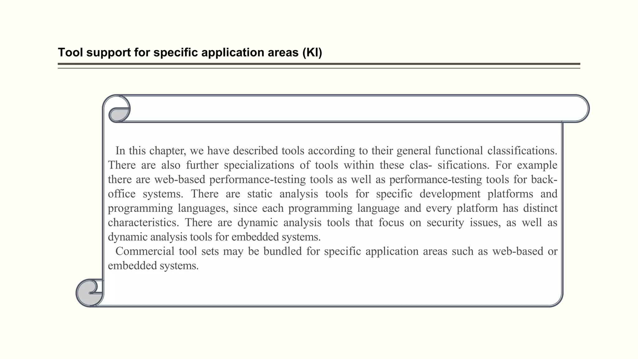 Tool support for specific application areas (Kl)
In this chapter, we have described tools according to their general functional classifications.
There are also further specializations of tools within these clas- sifications. For example
there are web-based performance-testing tools as well as performance-testing tools for back-
office systems. There are static analysis tools for specific development platforms and
programming languages, since each programming language and every platform has distinct
characteristics. There are dynamic analysis tools that focus on security issues, as well as
dynamic analysis tools for embedded systems.
Commercial tool sets may be bundled for specific application areas such as web-based or
embedded systems.
 