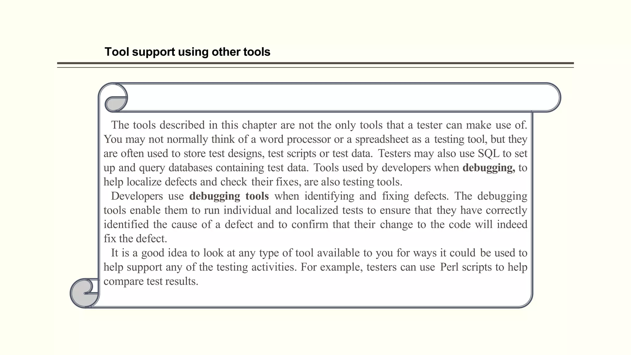 Tool support using other tools
The tools described in this chapter are not the only tools that a tester can make use of.
You may not normally think of a word processor or a spreadsheet as a testing tool, but they
are often used to store test designs, test scripts or test data. Testers may also use SQL to set
up and query databases containing test data. Tools used by developers when debugging, to
help localize defects and check their fixes, are also testing tools.
Developers use debugging tools when identifying and fixing defects. The debugging
tools enable them to run individual and localized tests to ensure that they have correctly
identified the cause of a defect and to confirm that their change to the code will indeed
fix the defect.
It is a good idea to look at any type of tool available to you for ways it could be used to
help support any of the testing activities. For example, testers can use Perl scripts to help
compare test results.
 