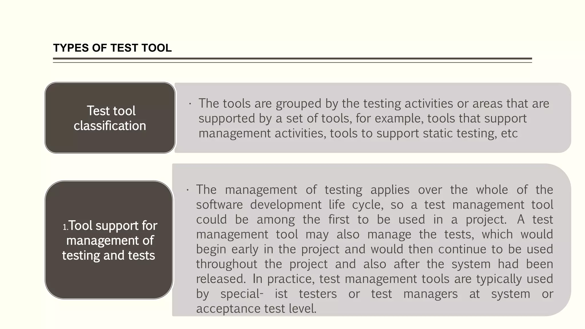 TYPES OF TEST TOOL
• The tools are grouped by the testing activities or areas that are
supported by a set of tools, for example, tools that support
management activities, tools to support static testing, etc
Test tool
classification
• The management of testing applies over the whole of the
software development life cycle, so a test management tool
could be among the first to be used in a project. A test
management tool may also manage the tests, which would
begin early in the project and would then continue to be used
throughout the project and also after the system had been
released. In practice, test management tools are typically used
by special- ist testers or test managers at system or
acceptance test level.
1.Tool support for
management of
testing and tests
 