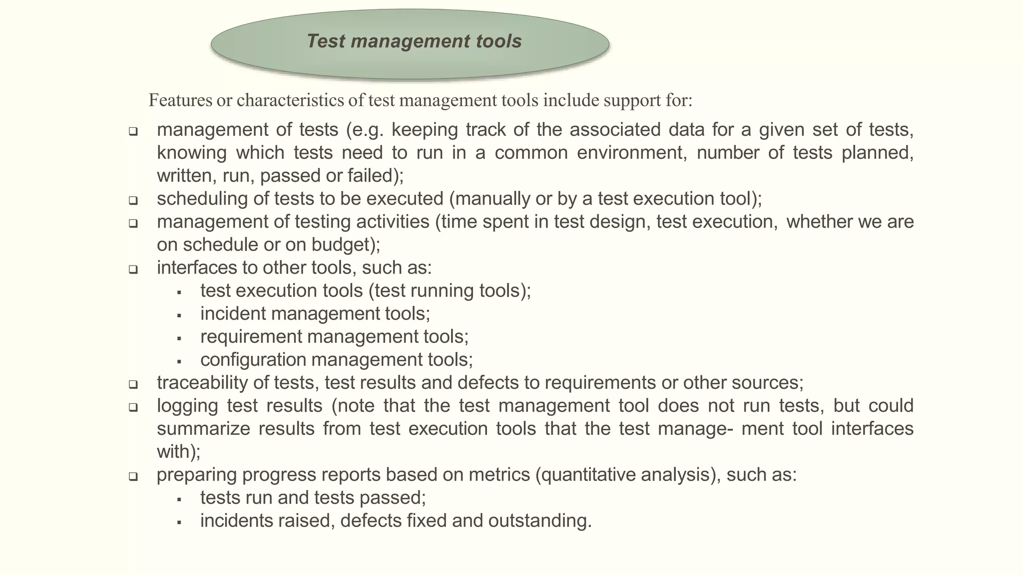 Features or characteristics of test management tools include support for:
 management of tests (e.g. keeping track of the associated data for a given set of tests,
knowing which tests need to run in a common environment, number of tests planned,
written, run, passed or failed);
 scheduling of tests to be executed (manually or by a test execution tool);
 management of testing activities (time spent in test design, test execution, whether we are
on schedule or on budget);
 interfaces to other tools, such as:
 test execution tools (test running tools);
 incident management tools;
 requirement management tools;
 configuration management tools;
 traceability of tests, test results and defects to requirements or other sources;
 logging test results (note that the test management tool does not run tests, but could
summarize results from test execution tools that the test manage- ment tool interfaces
with);
 preparing progress reports based on metrics (quantitative analysis), such as:
 tests run and tests passed;
 incidents raised, defects fixed and outstanding.
Test management tools
 