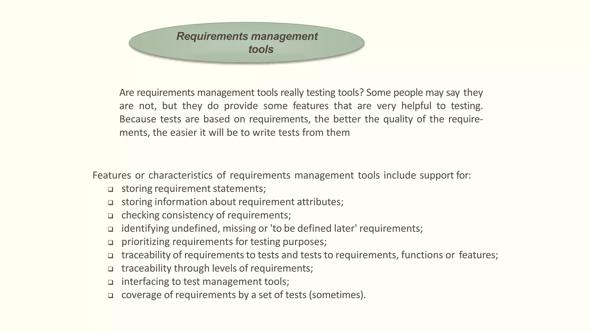 Are requirements management tools really testing tools? Some people may say they
are not, but they do provide some features that are very helpful to testing.
Because tests are based on requirements, the better the quality of the require-
ments, the easier it will be to write tests from them
Features or characteristics of requirements management tools include support for:
 storing requirement statements;
 storing information about requirement attributes;
 checking consistency of requirements;
 identifying undefined, missing or 'to be defined later' requirements;
 prioritizing requirements for testing purposes;
 traceability of requirements to tests and tests to requirements, functions or features;
 traceability through levels of requirements;
 interfacing to test management tools;
 coverage of requirements by a set of tests (sometimes).
Requirements management
tools
 