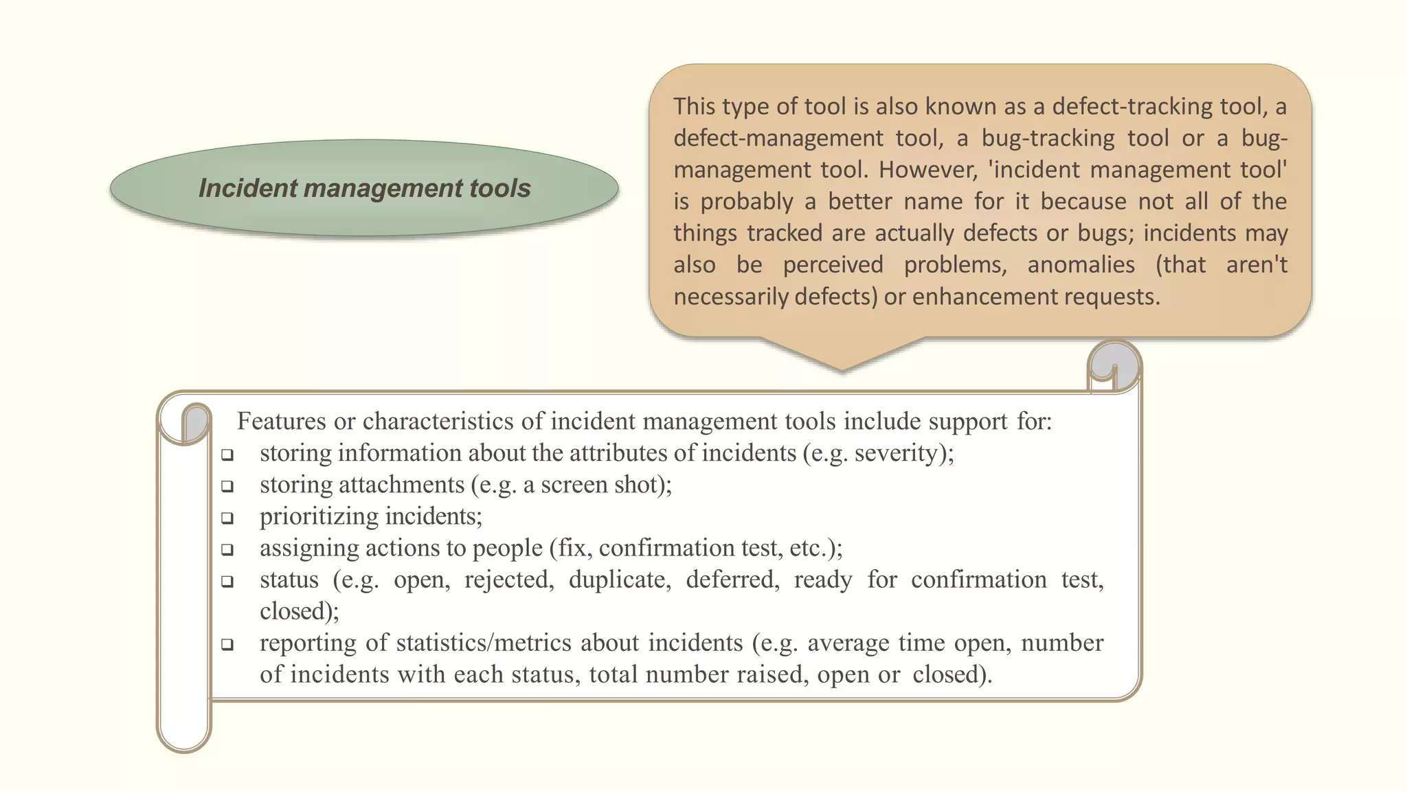 Incident management tools
This type of tool is also known as a defect-tracking tool, a
defect-management tool, a bug-tracking tool or a bug-
management tool. However, 'incident management tool'
is probably a better name for it because not all of the
things tracked are actually defects or bugs; incidents may
also be perceived problems, anomalies (that aren't
necessarily defects) or enhancement requests.
Features or characteristics of incident management tools include support for:
 storing information about the attributes of incidents (e.g. severity);
 storing attachments (e.g. a screen shot);
 prioritizing incidents;
 assigning actions to people (fix, confirmation test, etc.);
 status (e.g. open, rejected, duplicate, deferred, ready for confirmation test,
closed);
 reporting of statistics/metrics about incidents (e.g. average time open, number
of incidents with each status, total number raised, open or closed).
 