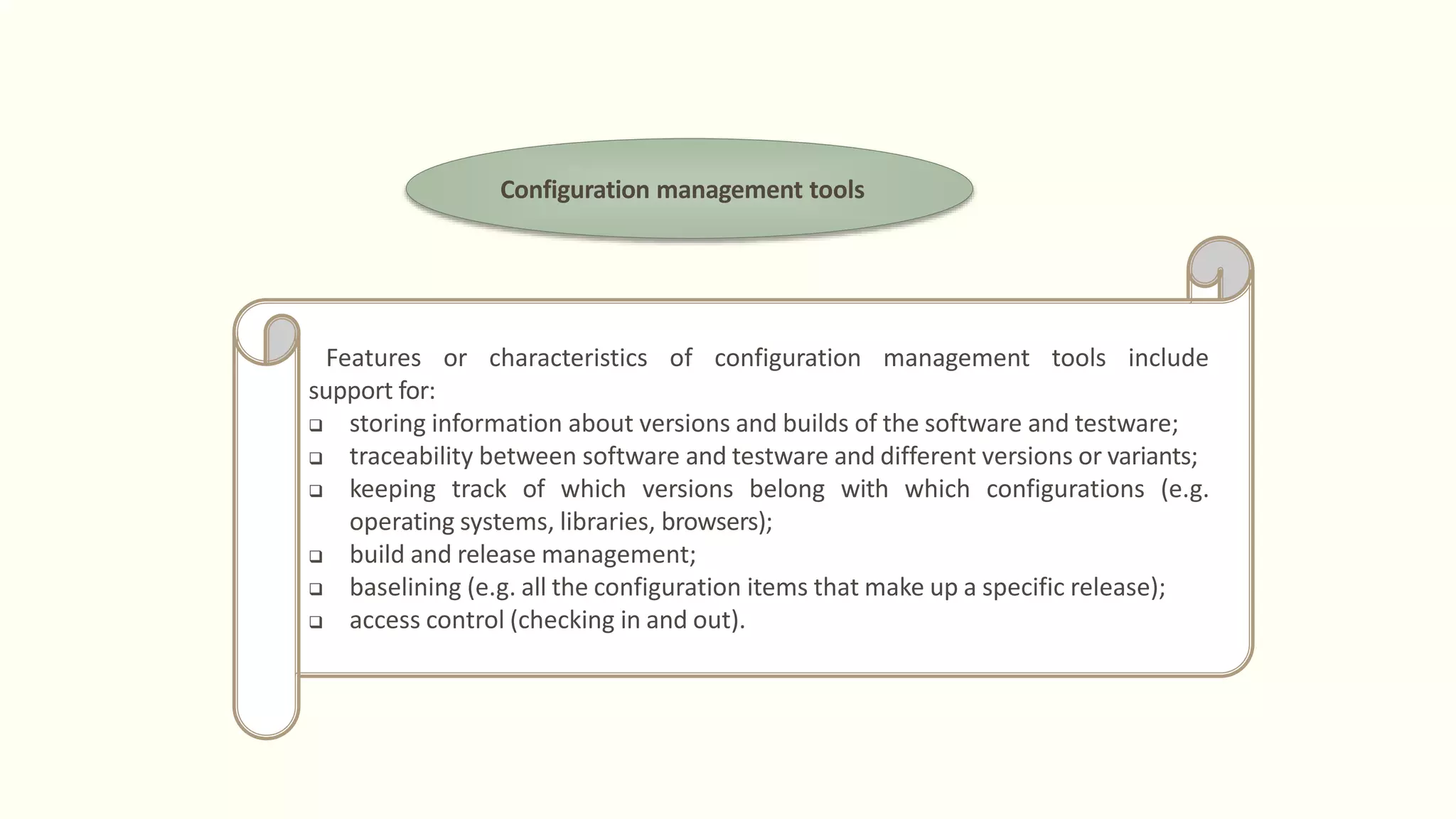 Configuration management tools
Features or characteristics of configuration management tools include
support for:
 storing information about versions and builds of the software and testware;
 traceability between software and testware and different versions or variants;
 keeping track of which versions belong with which configurations (e.g.
operating systems, libraries, browsers);
 build and release management;
 baselining (e.g. all the configuration items that make up a specific release);
 access control (checking in and out).
 