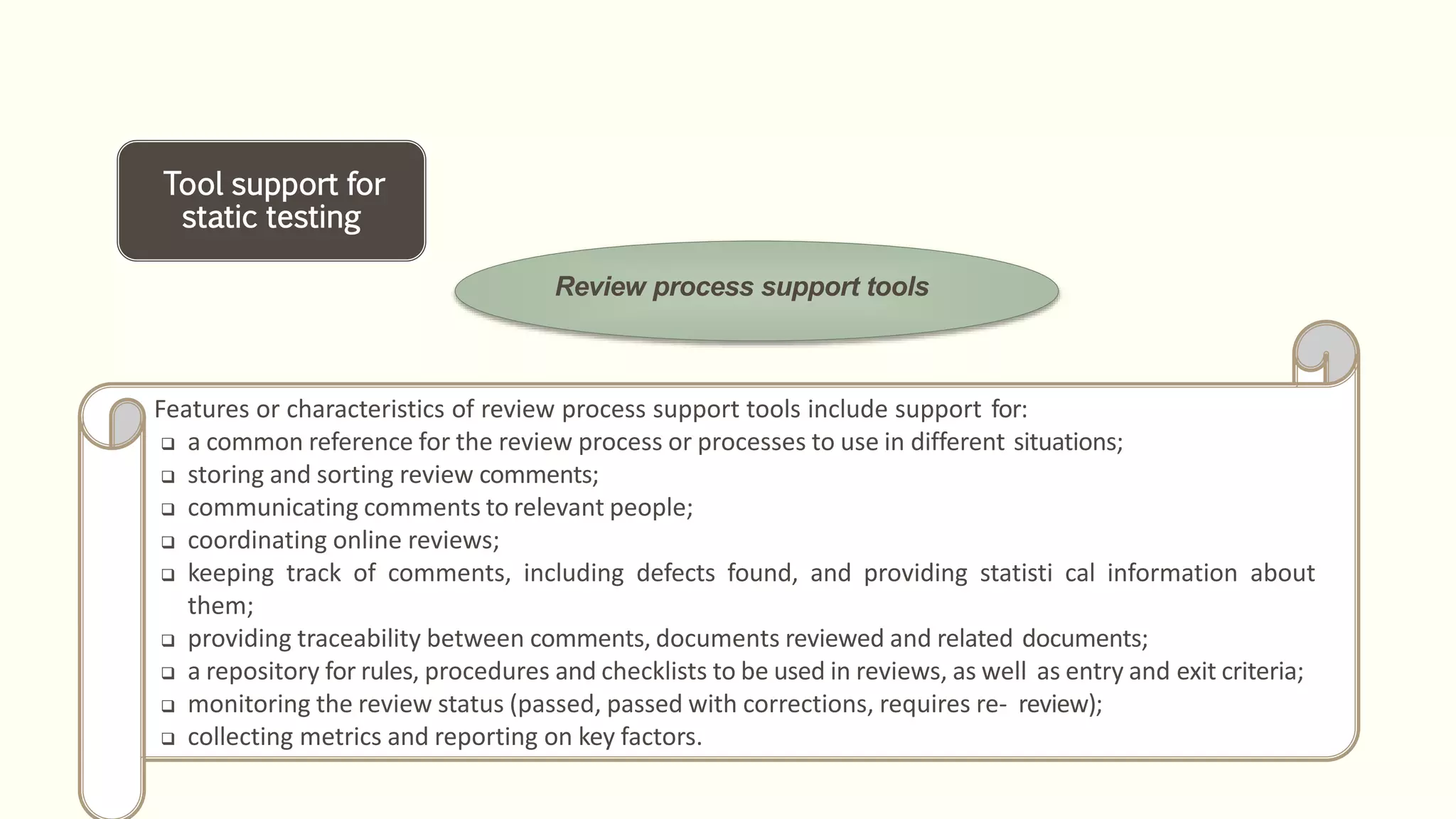 Tool support for
static testing
Review process support tools
Features or characteristics of review process support tools include support for:
 a common reference for the review process or processes to use in different situations;
 storing and sorting review comments;
 communicating comments to relevant people;
 coordinating online reviews;
 keeping track of comments, including defects found, and providing statisti cal information about
them;
 providing traceability between comments, documents reviewed and related documents;
 a repository for rules, procedures and checklists to be used in reviews, as well as entry and exit criteria;
 monitoring the review status (passed, passed with corrections, requires re- review);
 collecting metrics and reporting on key factors.
 