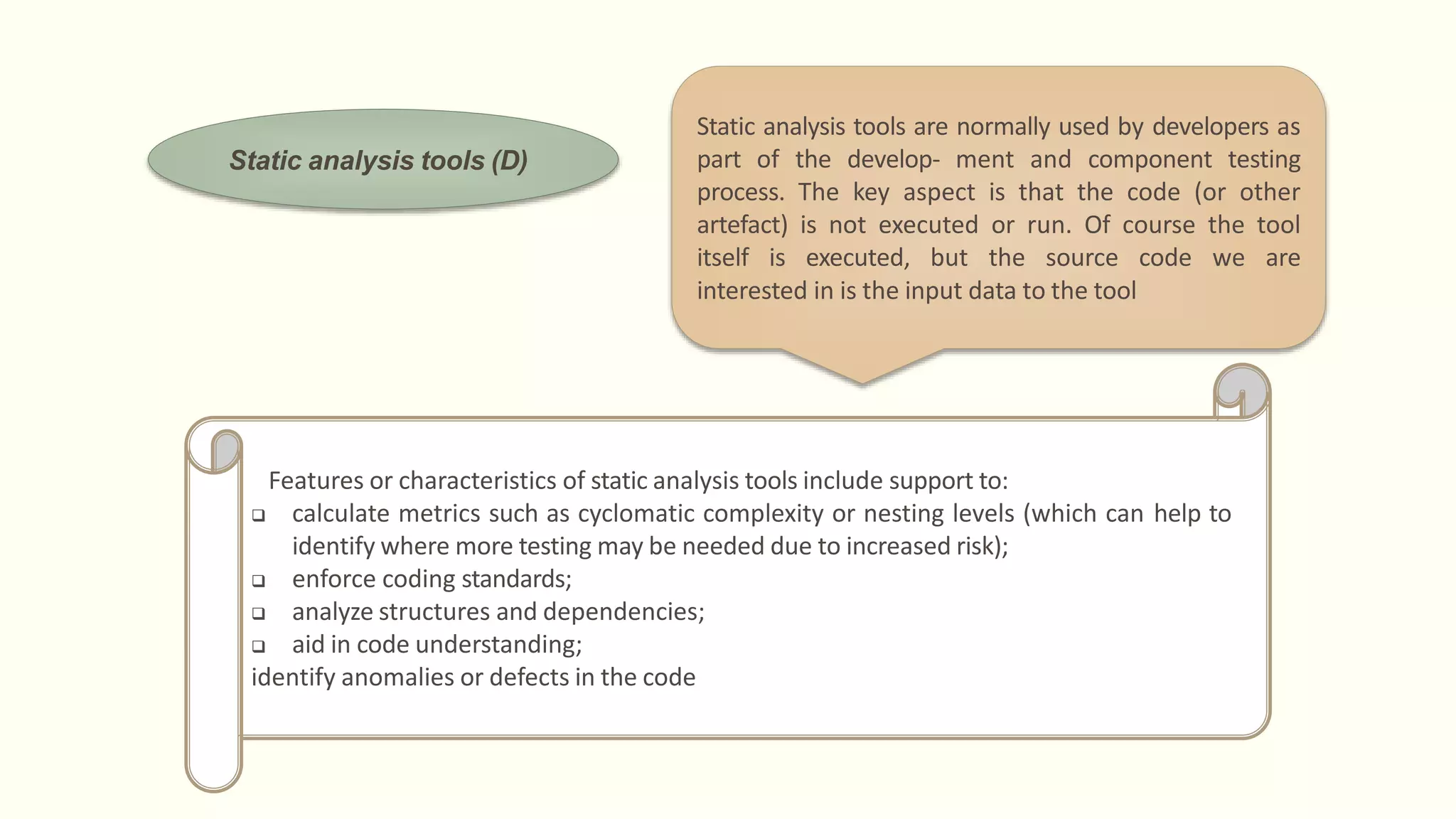 Static analysis tools (D)
Features or characteristics of static analysis tools include support to:
 calculate metrics such as cyclomatic complexity or nesting levels (which can help to
identify where more testing may be needed due to increased risk);
 enforce coding standards;
 analyze structures and dependencies;
 aid in code understanding;
identify anomalies or defects in the code
Static analysis tools are normally used by developers as
part of the develop- ment and component testing
process. The key aspect is that the code (or other
artefact) is not executed or run. Of course the tool
itself is executed, but the source code we are
interested in is the input data to the tool
 