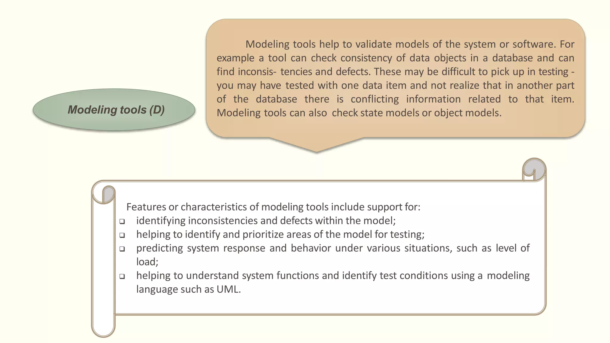 Modeling tools (D)
Modeling tools help to validate models of the system or software. For
example a tool can check consistency of data objects in a database and can
find inconsis- tencies and defects. These may be difficult to pick up in testing -
you may have tested with one data item and not realize that in another part
of the database there is conflicting information related to that item.
Modeling tools can also check state models or object models.
Features or characteristics of modeling tools include support for:
 identifying inconsistencies and defects within the model;
 helping to identify and prioritize areas of the model for testing;
 predicting system response and behavior under various situations, such as level of
load;
 helping to understand system functions and identify test conditions using a modeling
language such as UML.
 