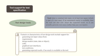 Tool support for test
specification
Test design tools
Tools help to construct test cases, or at least test inputs (which
is part of a test case). If an automated oracle is available, then
the tool can also con- struct the expected result, so it can
actually generate test cases (rather than just test inputs).
Features or characteristics of test design tools include support for:
• generating test input values from:
- requirements;
- design models (state, data or object);
- code;
- graphical user interfaces;
- test conditions;
• generating expected results, if an oracle is available to the tool.
 