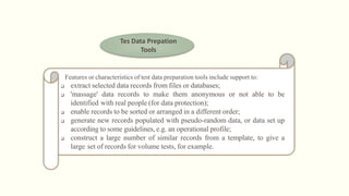 Tes Data Prepation
Tools
Features or characteristics of test data preparation tools include support to:
 extract selected data records from files or databases;
 'massage' data records to make them anonymous or not able to be
identified with real people (for data protection);
 enable records to be sorted or arranged in a different order;
 generate new records populated with pseudo-random data, or data set up
according to some guidelines, e.g. an operational profile;
 construct a large number of similar records from a template, to give a
large set of records for volume tests, for example.
 