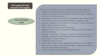 Tool support for test
execution and logging
Test execution
tools
Features or characteristics of test execution tools include support for:
 capturing (recording) test inputs while tests are executed manually;
 storing an expected result in the form of a screen or object to compare
to, the next time the test is run;
 executing tests from stored scripts and optionally data files accessed
by the script (if data-driven or keyword-driven scripting is used);
 dynamic comparison (while the test is running) of screens, elements,
links, controls, objects and values;
 ability to initiate post-execution comparison;
 logging results of tests run (pass/fail, differences between expected
and actual results);
 masking or filtering of subsets of actual and expected results, for
example excluding the screen-displayed current date and time which is
not of interest to a particular test;
 measuring timings for tests;
 synchronizing inputs with the application under test, e.g. wait until the
appli cation is ready to accept the next input, or insert a fixed delay to
represent human interaction speed;
 sending summary results to a test management tool.
 