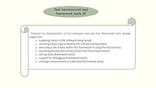Test harness/unit test
framework tools (D
Features or characteristics of test harnesses and unit test framework tools include
support for:
 supplying inputs to the software being tested;
 receiving outputs generated by the software being tested;
 executing a set of tests within the framework or using the test harness;
 recording the pass/fail results of each test (framework tools);
 storing tests (framework tools);
 support for debugging (framework tools);
 coverage measurement at code level (framework tools).
 