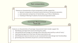 Test comparators
Features or characteristics of test comparators include support for:
 dynamic comparison of transient events that occur during test execution;
 post-execution comparison of stored data, e.g. in files or databases;
 masking or filtering of subsets of actual and expected results.
Coverage Measurement
Tools (D)
Features or characteristics of coverage measurement tools include support for:
 identifying coverage items (instrumenting the code);
 calculating the percentage of coverage items that were exercised by a suite of tests;'
 reporting coverage items that have not been exercised as yet;
 identifying test inputs to exercise as yet uncovered items (test design tool functionality);
 generating stubs and drivers (if part of a unit test framework).
 