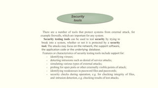 There are a number of tools that protect systems from external attack, for
example firewalls, which are important for any system.
Security testing tools can be used to test security by trying to
break into a system, whether or not it is protected by a security
tool. The attacks may focus on the network, the support software,
the application code or the underlying database.
Features or characteristics of security testing tools include support for:
• identifying viruses;
• detecting intrusions such as denial of service attacks;
• simulating various types of external attacks;
• probing for open ports or other externally visible points of attack;
• identifying weaknesses in password files and passwords;
• security checks during operation, e.g. for checking integrity of files,
and intrusion detection, e.g. checking results of test attacks.
Security
tools
 