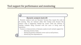 Tool support for performance and monitoring
Dynamic analysis tools (D)
Dynamic analysis tools are 'dynamic' because they require the code to
be running. They are 'analysis' rather than 'testing' tools because they
analyze what is happening 'behind the scenes' while the software is
running (whether being executed with test cases or being used in
operation).
Features or characteristics of dynamic analysis tools include support for:
• detecting memory leaks;
• identifying pointer arithmetic errors such as null pointers;
• identifying time dependencies.
 