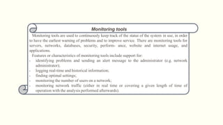 Monitoring tools
Monitoring tools are used to continuously keep track of the status of the system in use, in order
to have the earliest warning of problems and to improve service. There are monitoring tools for
servers, networks, databases, security, perform- ance, website and internet usage, and
applications.
Features or characteristics of monitoring tools include support for:
• identifying problems and sending an alert message to the administrator (e.g. network
administrator);
• logging real-time and historical information;
• finding optimal settings;
• monitoring the number of users on a network;
• monitoring network traffic (either in real time or covering a given length of time of
operation with the analysis performed afterwards).
 