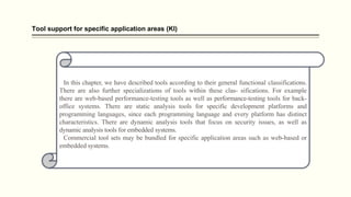 Tool support for specific application areas (Kl)
In this chapter, we have described tools according to their general functional classifications.
There are also further specializations of tools within these clas- sifications. For example
there are web-based performance-testing tools as well as performance-testing tools for back-
office systems. There are static analysis tools for specific development platforms and
programming languages, since each programming language and every platform has distinct
characteristics. There are dynamic analysis tools that focus on security issues, as well as
dynamic analysis tools for embedded systems.
Commercial tool sets may be bundled for specific application areas such as web-based or
embedded systems.
 