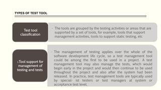 TYPES OF TEST TOOL
• The tools are grouped by the testing activities or areas that are
supported by a set of tools, for example, tools that support
management activities, tools to support static testing, etc
Test tool
classification
• The management of testing applies over the whole of the
software development life cycle, so a test management tool
could be among the first to be used in a project. A test
management tool may also manage the tests, which would
begin early in the project and would then continue to be used
throughout the project and also after the system had been
released. In practice, test management tools are typically used
by special- ist testers or test managers at system or
acceptance test level.
1.Tool support for
management of
testing and tests
 