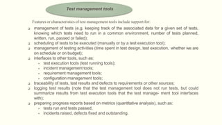 Features or characteristics of test management tools include support for:
 management of tests (e.g. keeping track of the associated data for a given set of tests,
knowing which tests need to run in a common environment, number of tests planned,
written, run, passed or failed);
 scheduling of tests to be executed (manually or by a test execution tool);
 management of testing activities (time spent in test design, test execution, whether we are
on schedule or on budget);
 interfaces to other tools, such as:
 test execution tools (test running tools);
 incident management tools;
 requirement management tools;
 configuration management tools;
 traceability of tests, test results and defects to requirements or other sources;
 logging test results (note that the test management tool does not run tests, but could
summarize results from test execution tools that the test manage- ment tool interfaces
with);
 preparing progress reports based on metrics (quantitative analysis), such as:
 tests run and tests passed;
 incidents raised, defects fixed and outstanding.
Test management tools
 