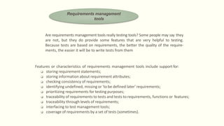 Are requirements management tools really testing tools? Some people may say they
are not, but they do provide some features that are very helpful to testing.
Because tests are based on requirements, the better the quality of the require-
ments, the easier it will be to write tests from them
Features or characteristics of requirements management tools include support for:
 storing requirement statements;
 storing information about requirement attributes;
 checking consistency of requirements;
 identifying undefined, missing or 'to be defined later' requirements;
 prioritizing requirements for testing purposes;
 traceability of requirements to tests and tests to requirements, functions or features;
 traceability through levels of requirements;
 interfacing to test management tools;
 coverage of requirements by a set of tests (sometimes).
Requirements management
tools
 