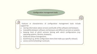 Configuration management tools
Features or characteristics of configuration management tools include
support for:
 storing information about versions and builds of the software and testware;
 traceability between software and testware and different versions or variants;
 keeping track of which versions belong with which configurations (e.g.
operating systems, libraries, browsers);
 build and release management;
 baselining (e.g. all the configuration items that make up a specific release);
 access control (checking in and out).
 
