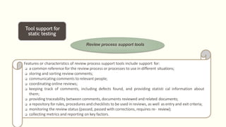 Tool support for
static testing
Review process support tools
Features or characteristics of review process support tools include support for:
 a common reference for the review process or processes to use in different situations;
 storing and sorting review comments;
 communicating comments to relevant people;
 coordinating online reviews;
 keeping track of comments, including defects found, and providing statisti cal information about
them;
 providing traceability between comments, documents reviewed and related documents;
 a repository for rules, procedures and checklists to be used in reviews, as well as entry and exit criteria;
 monitoring the review status (passed, passed with corrections, requires re- review);
 collecting metrics and reporting on key factors.
 