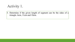 Activity 1.
3. Determine if the given length of segment can be the sides of a
triangle. 6cm, 11cm and 10cm.
 