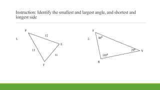 Instruction: Identify the smallest and largest angle, and shortest and
longest side
1. 2.
P
E
T
13
12
11
F
R
Y
105⁰
46⁰
29⁰
 