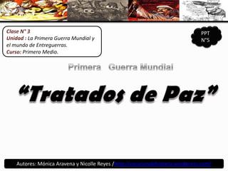 Clase N° 3 Unidad : La Primera Guerra Mundial y el mundo de Entreguerras. Curso: Primero Medio. PPT N°5 Primera   Guerra Mundial “Tratados de Paz” Autores: Mónica Aravena y Nicolle Reyes /http://recursosdehistoria.wordpress.com/ 