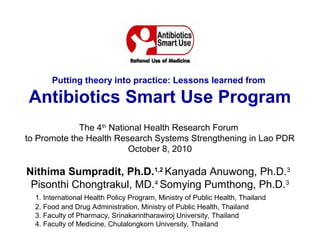 Putting theory into practice: Lessons learned from

Antibiotics Smart Use Program
             The 4th National Health Research Forum
to Promote the Health Research Systems Strengthening in Lao PDR
                          October 8, 2010

Nithima Sumpradit, Ph.D.1,2 Kanyada Anuwong, Ph.D.3
 Pisonthi Chongtrakul, MD.4 Somying Pumthong, Ph.D.3
  1. International Health Policy Program, Ministry of Public Health, Thailand
  2. Food and Drug Administration, Ministry of Public Health, Thailand
  3. Faculty of Pharmacy, Srinakarintharawiroj University, Thailand
  4. Faculty of Medicine, Chulalongkorn University, Thailand
 