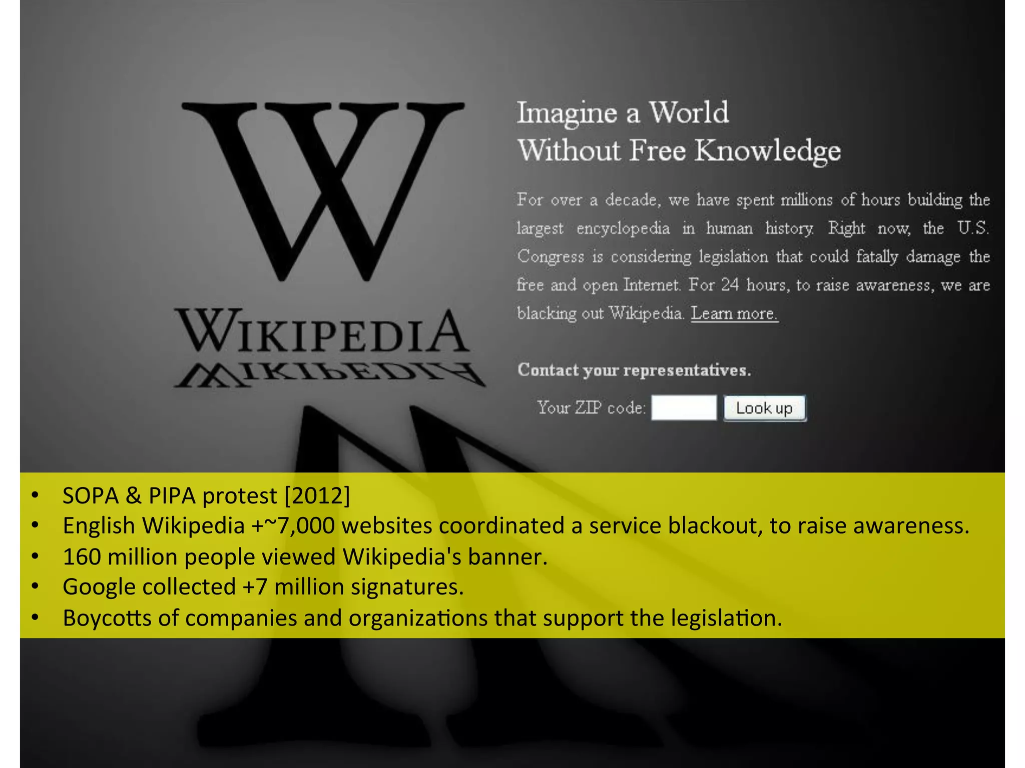 •  SOPA	
  &	
  PIPA	
  protest	
  [2012]	
  	
  
•  English	
  Wikipedia	
  +~7,000	
  websites	
  coordinated	
  a	
  service	
  blackout,	
  to	
  raise	
  awareness.	
  	
  
•  160	
  million	
  people	
  viewed	
  Wikipedia's	
  banner.	
  	
  
•  Google	
  collected	
  +7	
  million	
  signatures.	
  
•  BoycoEs	
  of	
  companies	
  and	
  organiza1ons	
  that	
  support	
  the	
  legisla1on.	
  
 