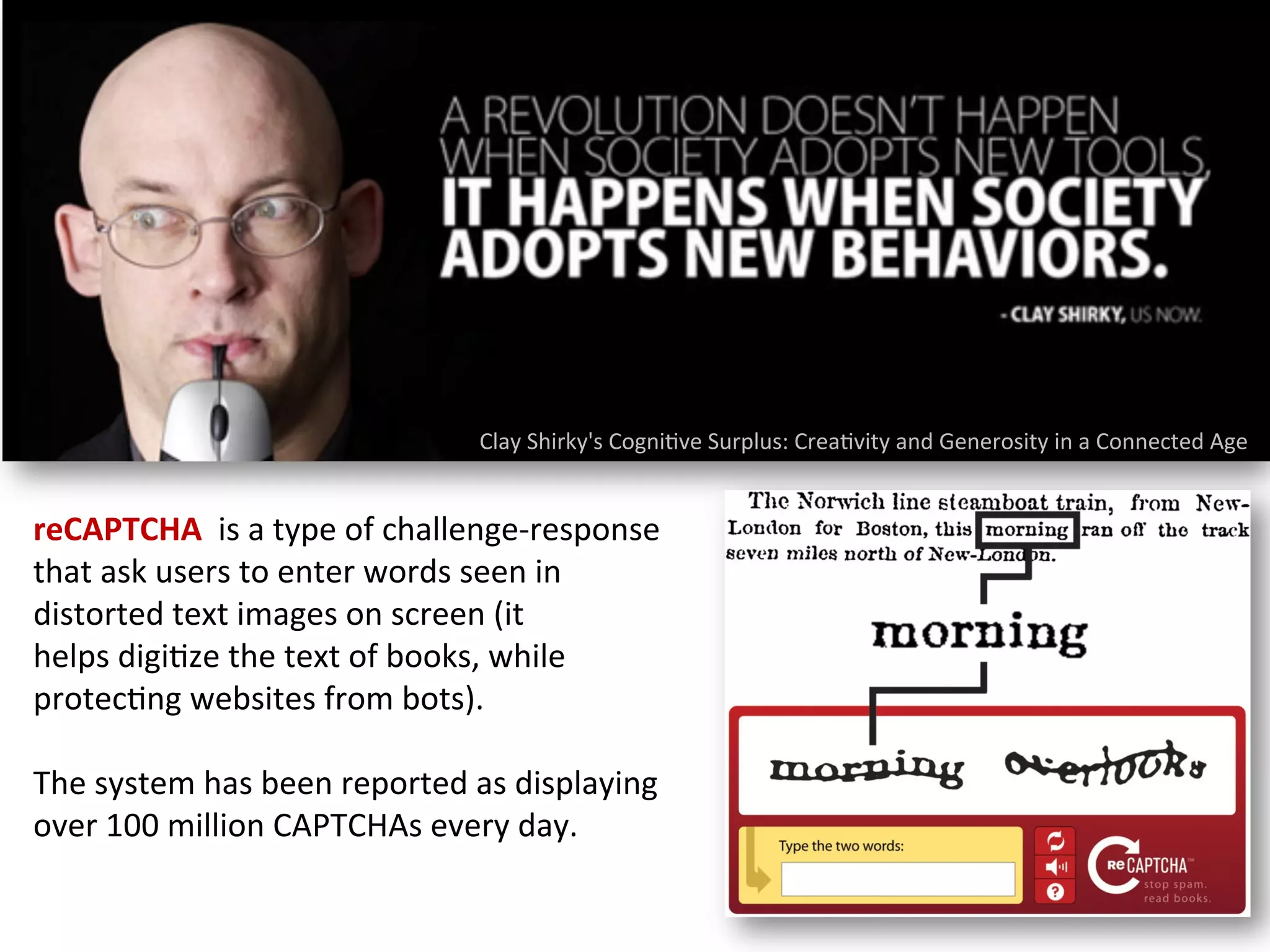 Clay	
  Shirky's	
  Cogni1ve	
  Surplus:	
  Crea1vity	
  and	
  Generosity	
  in	
  a	
  Connected	
  Age	
  
reCAPTCHA	
  	
  is	
  a	
  type	
  of	
  challenge-­‐response	
  
that	
  ask	
  users	
  to	
  enter	
  words	
  seen	
  in	
  
distorted	
  text	
  images	
  on	
  screen	
  (it	
  
helps	
  digi1ze	
  the	
  text	
  of	
  books,	
  while	
  
protec1ng	
  websites	
  from	
  bots).	
  
	
  
The	
  system	
  has	
  been	
  reported	
  as	
  displaying	
  
over	
  100	
  million	
  CAPTCHAs	
  every	
  day.	
  
 