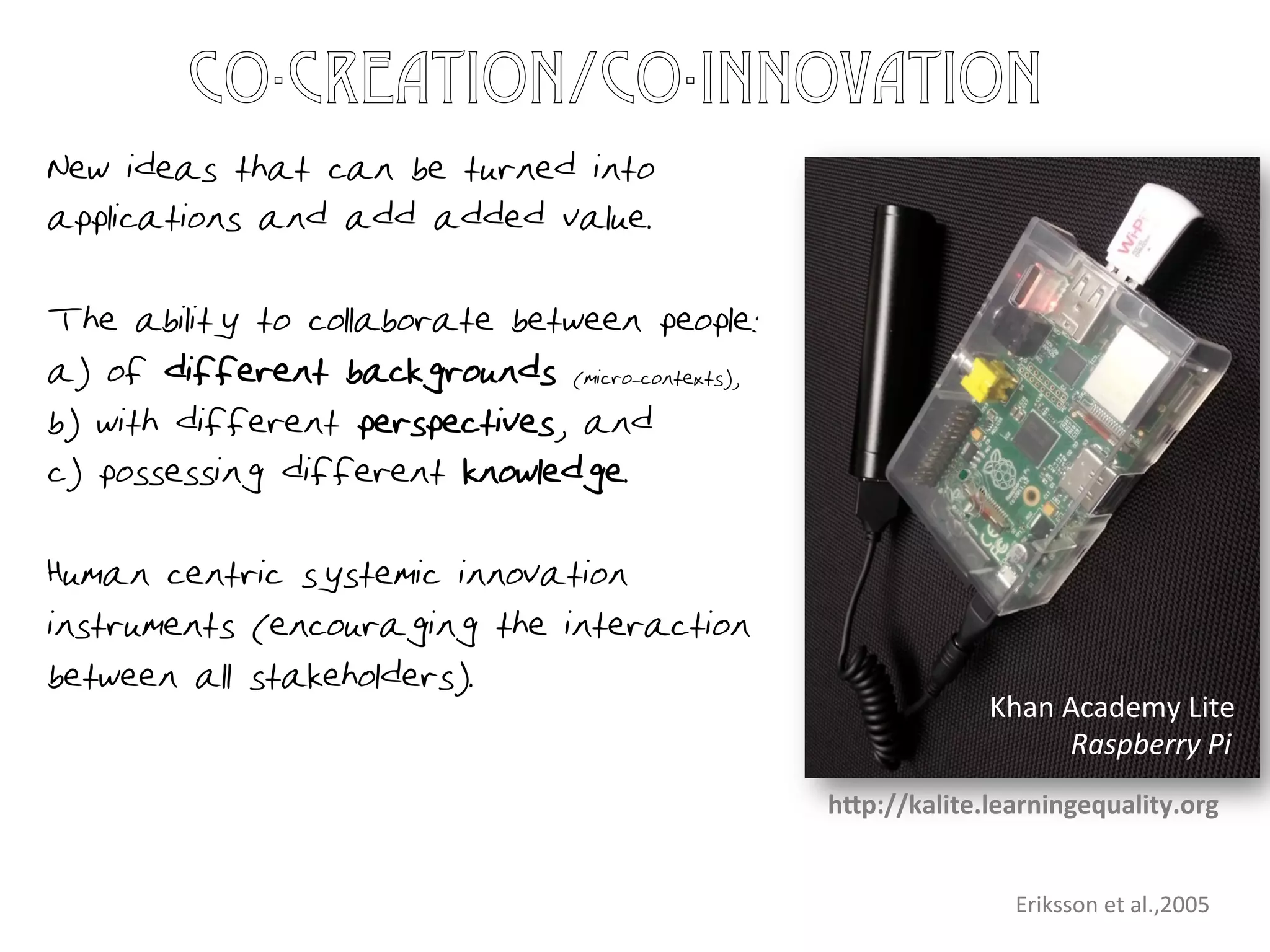 New ideas that can be turned into
applications and add added value.
The ability to collaborate between people:
a) of different backgrounds (micro-contexts),
b) with different perspectives, and
c) possessing different knowledge.
Human centric systemic innovation
instruments (encouraging the interaction
between all stakeholders).
Eriksson	
  et	
  al.,2005	
  
co-creation/co-innovation
Khan	
  Academy	
  Lite	
  
Raspberry	
  Pi	
  
hLp://kalite.learningequality.org	
  
 