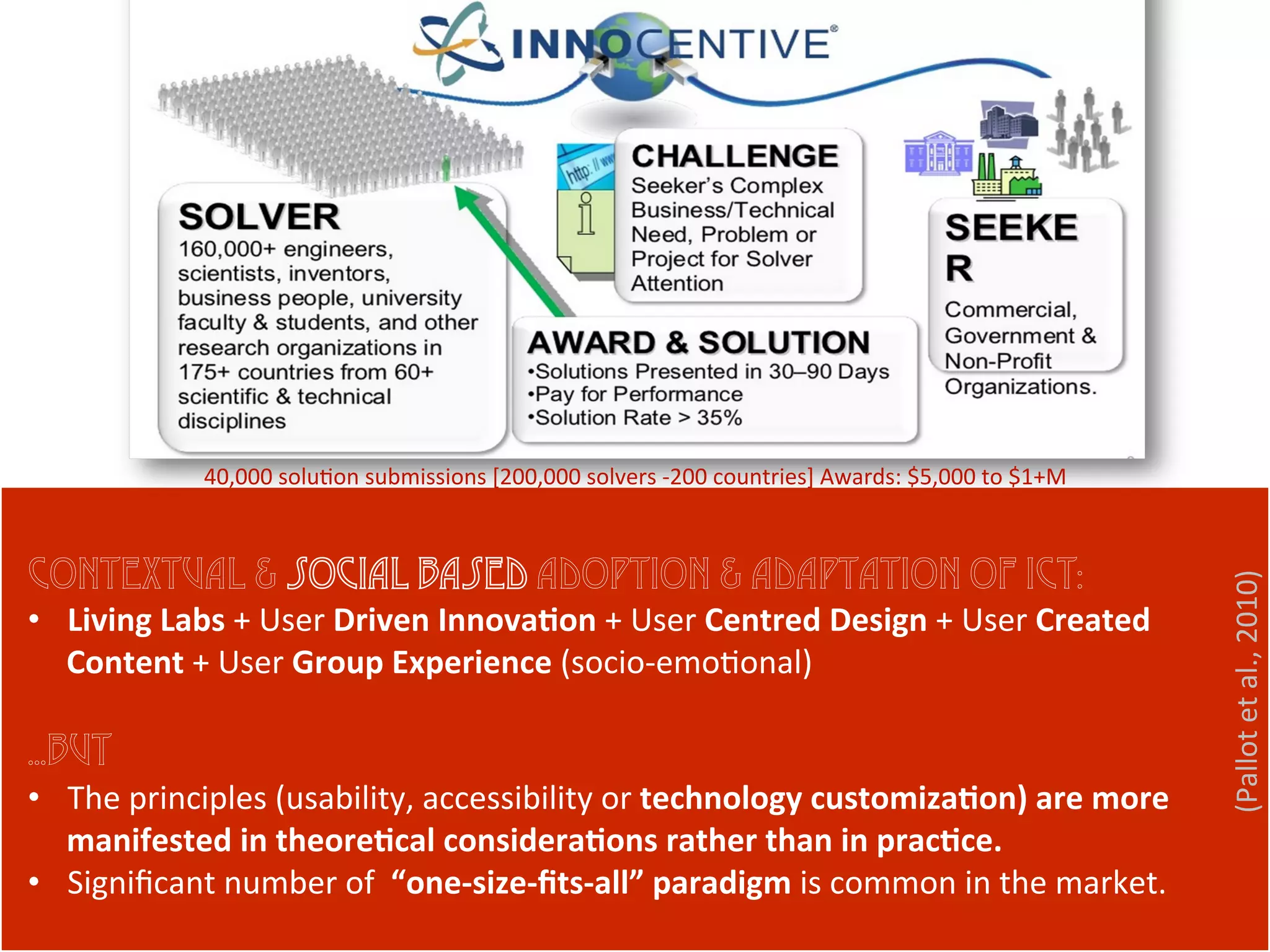 (Pallot	
  et	
  al.,	
  2010)	
  
Contextual & social based adoption & adaptation of ICT:
•  Living	
  Labs	
  +	
  User	
  Driven	
  Innova9on	
  +	
  User	
  Centred	
  Design	
  +	
  User	
  Created	
  
Content	
  +	
  User	
  Group	
  Experience	
  (socio-­‐emo1onal)	
  
…BUT
•  The	
  principles	
  (usability,	
  accessibility	
  or	
  technology	
  customiza9on)	
  are	
  more	
  
manifested	
  in	
  theore9cal	
  considera9ons	
  rather	
  than	
  in	
  prac9ce.	
  	
  
•  Signiﬁcant	
  number	
  of	
  	
  “one-­‐size-­‐ﬁts-­‐all”	
  paradigm	
  is	
  common	
  in	
  the	
  market.	
  
40,000	
  solu1on	
  submissions	
  [200,000	
  solvers	
  -­‐200	
  countries]	
  Awards:	
  $5,000	
  to	
  $1+M	
  	
  
 