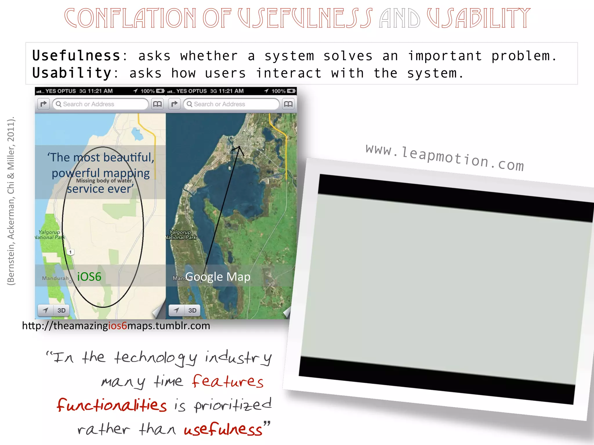 (Bernstein,	
  Ackerman,	
  Chi	
  &	
  Miller,	
  2011).	
  
Conflation of usefulness and usability
Usefulness: asks whether a system solves an important problem.
Usability: asks how users interact with the system.
“In the technology industry
many time features &
functionalities is prioritized
rather than usefulness
www.leapmotion.com
hEp://theamazingios6maps.tumblr.com	
  
‘The	
  most	
  beau1ful,	
  
powerful	
  mapping	
  
service	
  ever’	
  
iOS6	
  	
  	
  	
  	
  	
  	
  	
  	
  	
  	
  	
  	
  	
  	
  	
  	
  	
  	
  	
  	
  	
  	
  	
  	
  	
  	
  	
  Google	
  Map	
  
 